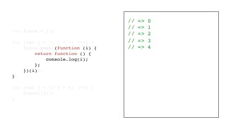 // => 0
// => 1
// => 2
// => 3
// => 4
var funcs = [];
for (var i = 0; i < 5; i++) {
funcs.push((function (i) {
return function () {
console.log(i);
};
})(i));
}
for (var j = 0; j < 5; j++) {
funcs[j]();
}
 