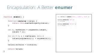 Encapsulation: A Better enumer
var colors = enumer('RED', 'GREEN', 'BLUE');
colors.contains('RED');
// => true
colors.contains('YELLOW');
// => false
function enumer() {
function contains (value) {
return this.hasOwnProperty(value);
}
var i, numValues = arguments.length,
values = {};
for (i = 0; i < numValues; i++) {
values[arguments[i]] = arguments[i];
}
values.contains = contains;
return values;
}
 