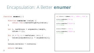 Encapsulation: A Better enumer
var colors = enumer('RED', 'GREEN', 'BLUE');
colors.contains('RED');
// => true
colors.contains('YELLOW');
// => false
colors.YELLOW = 'YOLO';
colors.contains('YELLOW');
// => true
function enumer() {
function contains (value) {
return this.hasOwnProperty(value);
}
var i, numValues = arguments.length,
values = {};
for (i = 0; i < numValues; i++) {
values[arguments[i]] = arguments[i];
}
values.contains = contains;
return values;
}
 