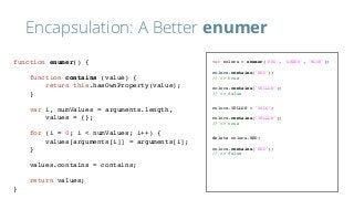Encapsulation: A Better enumer
var colors = enumer('RED', 'GREEN', 'BLUE');
colors.contains('RED');
// => true
colors.contains('YELLOW');
// => false
colors.YELLOW = 'YOLO';
colors.contains('YELLOW');
// => true
delete colors.RED;
colors.contains('RED');
// => false
function enumer() {
function contains (value) {
return this.hasOwnProperty(value);
}
var i, numValues = arguments.length,
values = {};
for (i = 0; i < numValues; i++) {
values[arguments[i]] = arguments[i];
}
values.contains = contains;
return values;
}
 