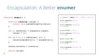 Encapsulation: A Better enumer
var colors = enumer('RED', 'GREEN', 'BLUE');
colors.contains('RED');
// => true
colors.contains('YELLOW');
// => false
colors.YELLOW = 'YOLO';
colors.contains('YELLOW');
// => true
colors.contains('contains');
// => true
delete colors.RED;
colors.contains('RED');
// => false
function enumer() {
function contains (value) {
return this.hasOwnProperty(value);
}
var i, numValues = arguments.length,
values = {};
for (i = 0; i < numValues; i++) {
values[arguments[i]] = arguments[i];
}
values.contains = contains;
return values;
}
 