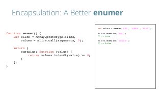 Encapsulation: A Better enumer
var colors = enumer('RED', 'GREEN', 'BLUE');
colors.contains('RED');
// => true
colors.contains('YELLOW');
// => false
function enumer() {
var slice = Array.prototype.slice,
values = slice.call(arguments, 0);
return {
contains: function (value) {
return values.indexOf(value) >= 0;
}
};
}
 