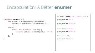 Encapsulation: A Better enumer
var colors = enumer('RED', 'GREEN', 'BLUE');
colors.contains('RED');
// => true
colors.contains('YELLOW');
// => false
colors.YELLOW = 'YOLO';
colors.contains('YELLOW');
// => false
delete colors.RED;
colors.contains('RED');
// => true
function enumer() {
var slice = Array.prototype.slice,
values = slice.call(arguments, 0);
return {
contains: function (value) {
return values.indexOf(value) >= 0;
}
};
}
 