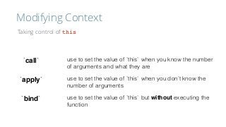 Modifying Context
Taking control of this
`call`
`apply`
`bind`
use to set the value of `this` when you know the number
of arguments and what they are
use to set the value of `this` when you don’t know the
number of arguments
use to set the value of `this` but without executing the
function
 