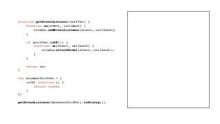 function getEventListener(sniffer) {
function on(event, callback) {
window.addEventListener(event, callback);
}
if (sniffer.isIE()) {
function on(event, callback) {
window.attachEvent(event, callback);
}
}
return on;
}
var browserSniffer = {
isIE: function () {
return false;
}
};
getEventListener(browserSniffer).toString();
 