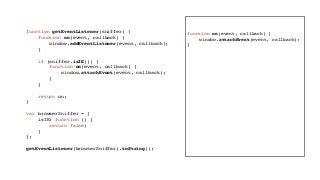 function getEventListener(sniffer) {
function on(event, callback) {
window.addEventListener(event, callback);
}
if (sniffer.isIE()) {
function on(event, callback) {
window.attachEvent(event, callback);
}
}
return on;
}
var browserSniffer = {
isIE: function () {
return false;
}
};
getEventListener(browserSniffer).toString();
function on(event, callback) {
window.attachEvent(event, callback);
}
 
