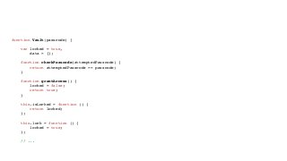 Encapsulation the JavaScript Way
function Vault(passcode) {
var locked = true,
data = {};
function checkPasscode(attemptedPasscode) {
return attemptedPasscode == passcode;
}
function grantAccess() {
locked = false;
return true;
}
this.isLocked = function () {
return locked;
};
this.lock = function () {
locked = true;
};
// ...
 