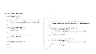 Encapsulation the JavaScript Way
function Vault(passcode) {
var locked = true,
data = {};
function checkPasscode(attemptedPasscode) {
return attemptedPasscode == passcode;
}
function grantAccess() {
locked = false;
return true;
}
this.isLocked = function () {
return locked;
};
this.lock = function () {
locked = true;
};
// ...
// ...
this.unlock = function (attemptedPasscode) {
checkPasscode(attemptedPasscode) && grantAccess();
};
this.store = function (key, value) {
if (this.isLocked()) {
throw new Error('The vault is locked');
}
data[key] = value;
};
this.retrieve = function (key) {
if (this.isLocked) {
throw new Error('The vault is locked');
}
return data[key];
};
}
 