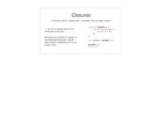 var colors = enumer('RED', 'GREEN', ‘BLUE’),
selectedColor = ‘RED’;
colors.contains(selectedColor);
// => true
selectedColor = ‘YELLOW’;
colors.contains(selectedColor);
// => false
function enumer() {
function contains (value) {
return this.hasOwnProperty(value);
}
var i, numValues = arguments.length,
values = {};
for (i = 0; i < numValues; i++) {
values[arguments[i]] = arguments[i];
}
values.contains = contains;
return values;
}
Variadic Functions
 