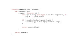 function memoize(func, context) {
var results = {},
wrapper = function () {
var args = Array.prototype.slice.call(arguments, 0),
key = ':'.join(args);
if (!results.hasOwnProperty(key)) {
results[key] = func.apply(context, args);
}
return results[key];
};
return wrapper;
}
 