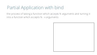 Partial Application with bind
the process of taking a function which accepts N arguments and turning it 
into a function which accepts N - x arguments
 