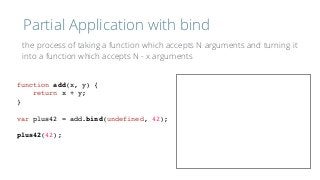 Partial Application with bind
function add(x, y) {
return x + y;
}
var plus42 = add.bind(undefined, 42);
plus42(42);
the process of taking a function which accepts N arguments and turning it 
into a function which accepts N - x arguments
 