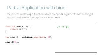 Partial Application with bind
function add(x, y) {
return x + y;
}
var plus42 = add.bind(undefined, 42);
plus42(42);
// => 84
the process of taking a function which accepts N arguments and turning it 
into a function which accepts N - x arguments
 