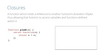 Closures
function plusX(x) {
return function(n) {
return n + x;
};
}
A function which holds a reference to another function’s Activation Object
thus allowing that function to access variables and functions deﬁned
within it
 