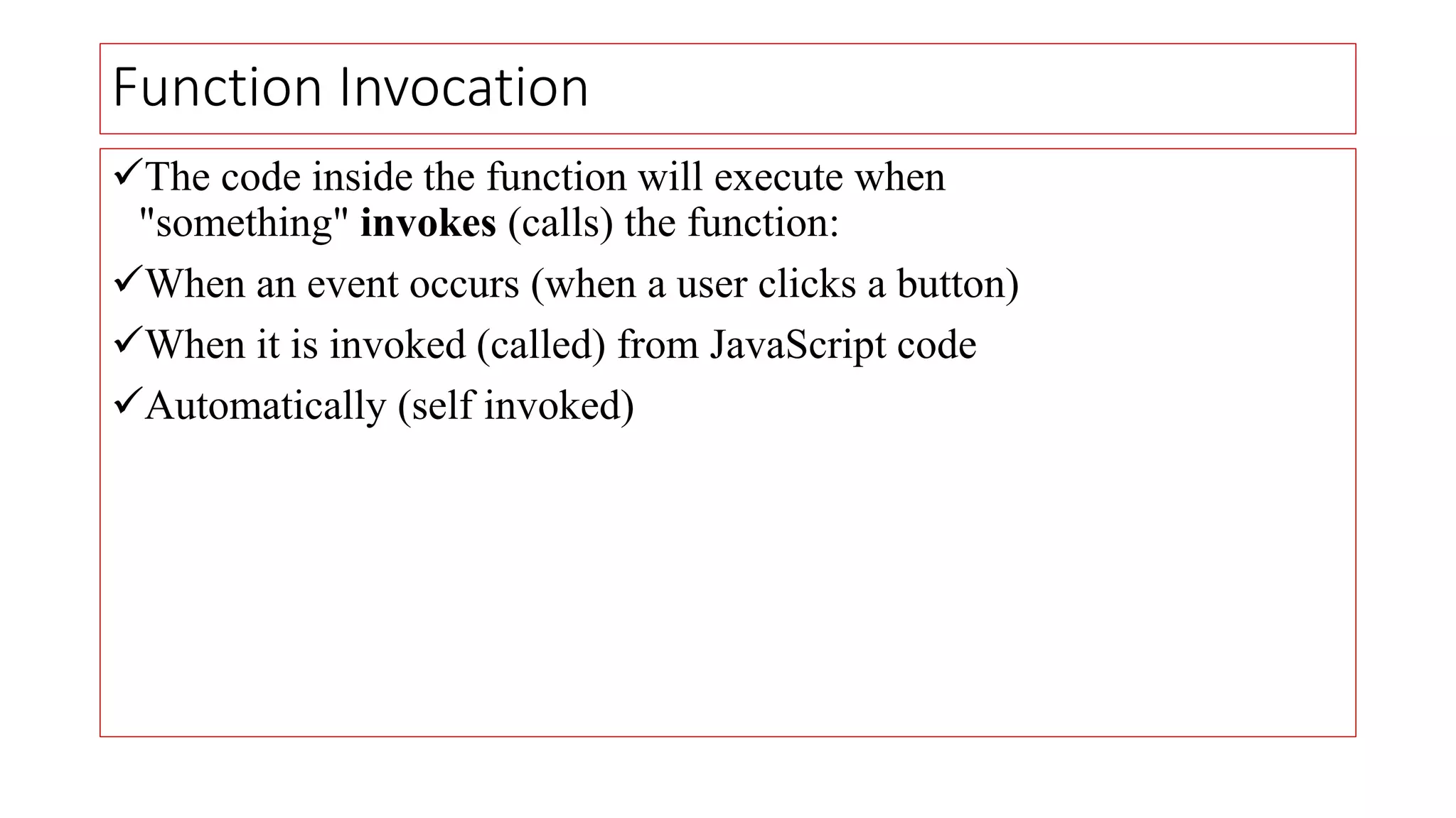 Function Invocation
The code inside the function will execute when
"something" invokes (calls) the function:
When an event occurs (when a user clicks a button)
When it is invoked (called) from JavaScript code
Automatically (self invoked)
 