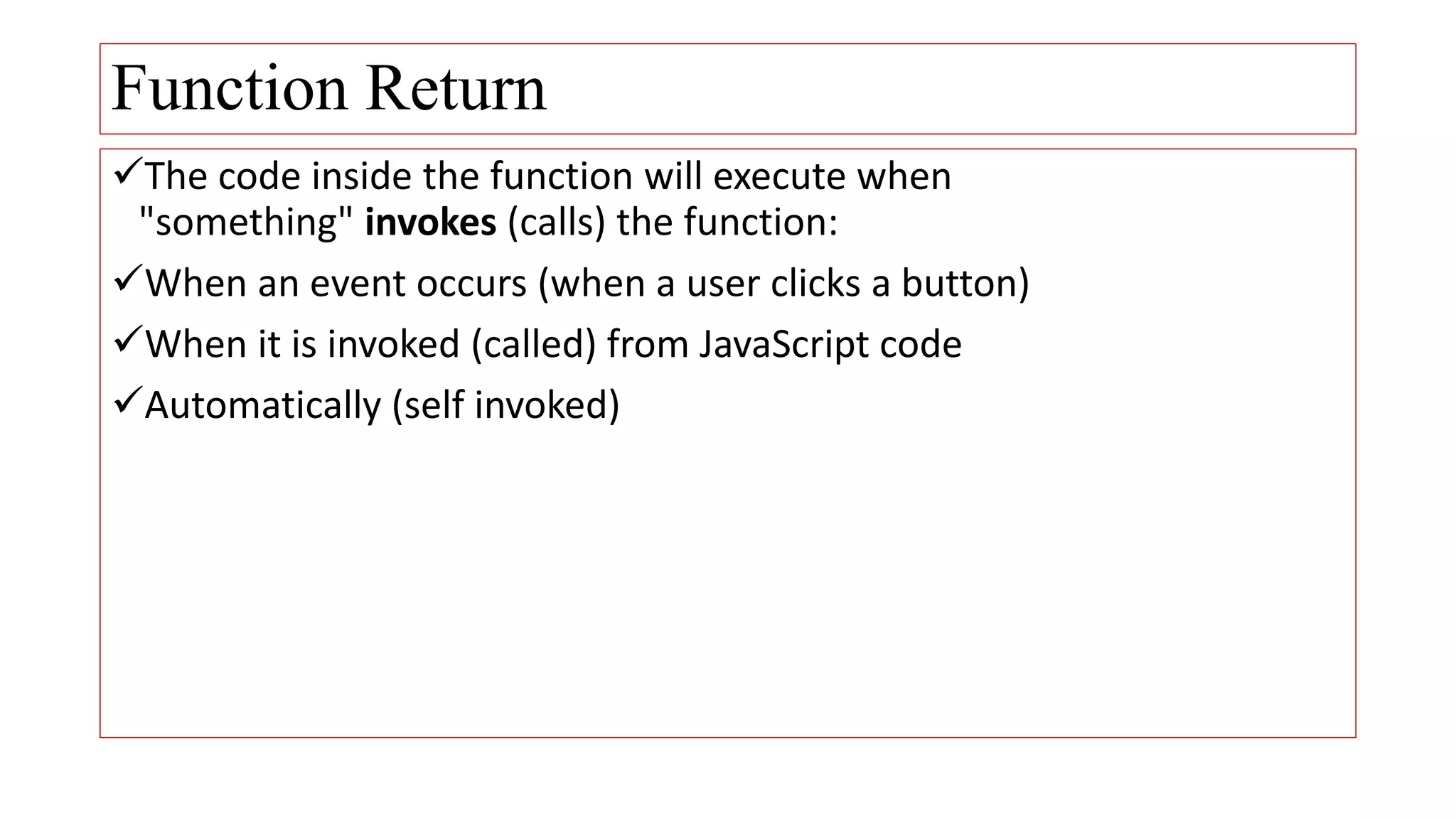 Function Return
The code inside the function will execute when
"something" invokes (calls) the function:
When an event occurs (when a user clicks a button)
When it is invoked (called) from JavaScript code
Automatically (self invoked)
 