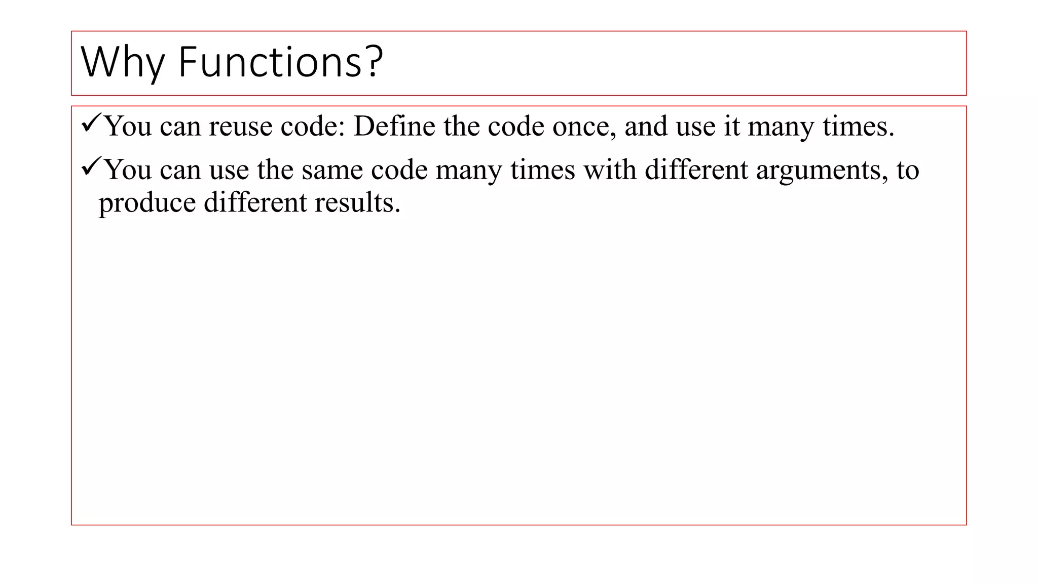 Why Functions?
You can reuse code: Define the code once, and use it many times.
You can use the same code many times with different arguments, to
produce different results.
 