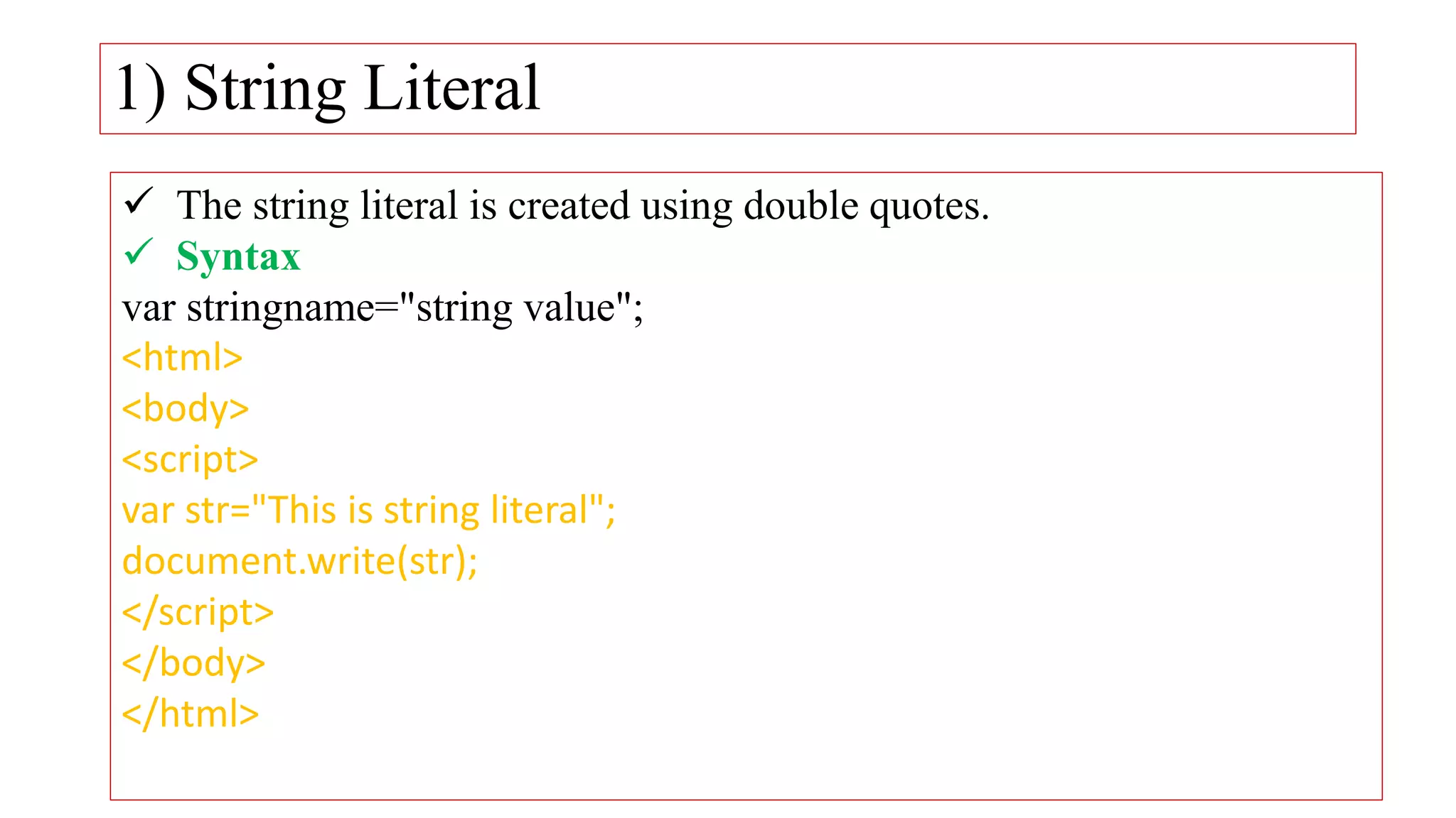 1) String Literal
 The string literal is created using double quotes.
 Syntax
var stringname="string value";
<html>
<body>
<script>
var str="This is string literal";
document.write(str);
</script>
</body>
</html>
 