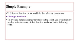 Simple Example
It defines a function called sayHello that takes no parameters
• Calling a Function
• To invoke a function somewhere later in the script, you would simply
need to write the name of that function as shown in the following
code.
 