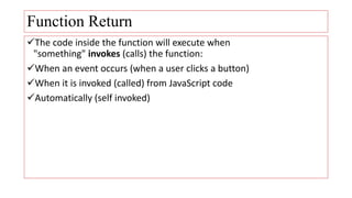 Function Return
The code inside the function will execute when
"something" invokes (calls) the function:
When an event occurs (when a user clicks a button)
When it is invoked (called) from JavaScript code
Automatically (self invoked)
 