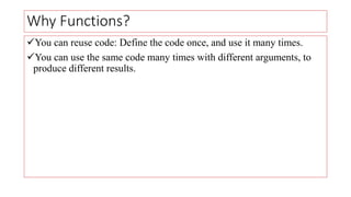 Why Functions?
You can reuse code: Define the code once, and use it many times.
You can use the same code many times with different arguments, to
produce different results.
 
