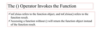 The () Operator Invokes the Function
toCelsius refers to the function object, and toCelsius() refers to the
function result.
Accessing a function without () will return the function object instead
of the function result.
 