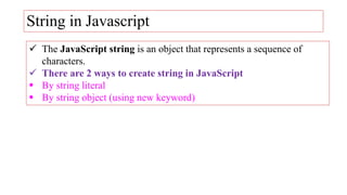 String in Javascript
 The JavaScript string is an object that represents a sequence of
characters.
 There are 2 ways to create string in JavaScript
 By string literal
 By string object (using new keyword)
 