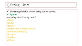 1) String Literal
 The string literal is created using double quotes.
 Syntax
var stringname="string value";
<html>
<body>
<script>
var str="This is string literal";
document.write(str);
</script>
</body>
</html>
 