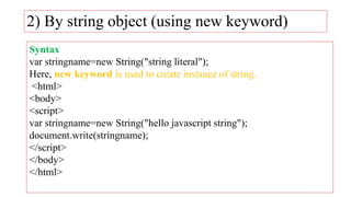 2) By string object (using new keyword)
Syntax
var stringname=new String("string literal");
Here, new keyword is used to create instance of string.
<html>
<body>
<script>
var stringname=new String("hello javascript string");
document.write(stringname);
</script>
</body>
</html>
 