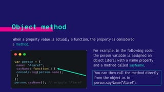 When a property value is actually a function, the property is considered
a method.
Object method
For example, in the following code,
the person variable is assigned an
object literal with a name property
and a method called sayName.
You can then call the method directly
from the object as in
person.sayName("Alaref").
 