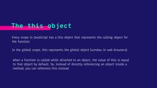 Every scope in JavaScript has a this object that represents the calling object for
the function.
In the global scope, this represents the global object (window in web browsers).
The this object
When a function is called while attached to an object, the value of this is equal
to that object by default. So, instead of directly referencing an object inside a
method, you can reference this instead
 