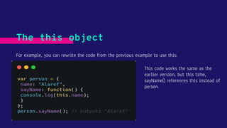 The this object
For example, you can rewrite the code from the previous example to use this:
This code works the same as the
earlier version, but this time,
sayName() references this instead of
person.
 
