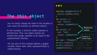 you can easily change the name of the variable or
even reuse the function on different objects.
The this object
In this example, a function called sayName is
defined first. Then, two object literals are
created that assign sayName to be equal to the
sayNameForAll function
The last part of this example defines a global
variable called name. When sayNameForAll() is
called directly
Property of
Global object
Reference
values
 