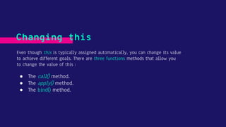 Even though this is typically assigned automatically, you can change its value
to achieve different goals. There are three functions methods that allow you
to change the value of this :
Changing this
● The call() method.
● The apply() method.
● The bind() method.
 