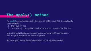 The apply() method works exactly the same as call() except that it accepts only
two parameters:
1. the value for this.
2. and an array or array-like object of parameters to pass to the function
instead of individually naming each parameter using call(), you can easily
pass arrays to apply() as the second argument.
Note that you can use an arguments object as the second parameter
The apply() method
 