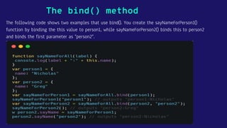 The following code shows two examples that use bind(). You create the sayNameForPerson1()
function by binding the this value to person1, while sayNameForPerson2() binds this to person2
and binds the first parameter as "person2".
The bind() method
 