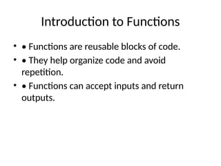 Introduction to Functions
• • Functions are reusable blocks of code.
• • They help organize code and avoid
repetition.
• • Functions can accept inputs and return
outputs.
 