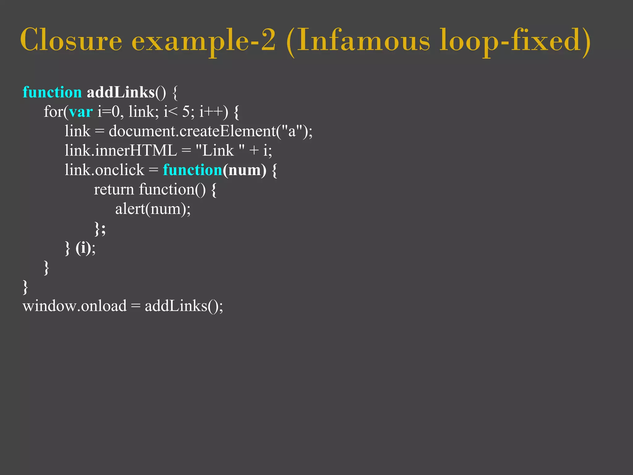 Closure example-2 (Infamous loop-fixed)
function addLinks() {
   for(var i=0, link; i< 5; i++) {
      link = document.createElement("a");
      link.innerHTML = "Link " + i;
      link.onclick = function(num) {
            return function() {
               alert(num);
            };
      } (i);
   }
}
window.onload = addLinks();
 