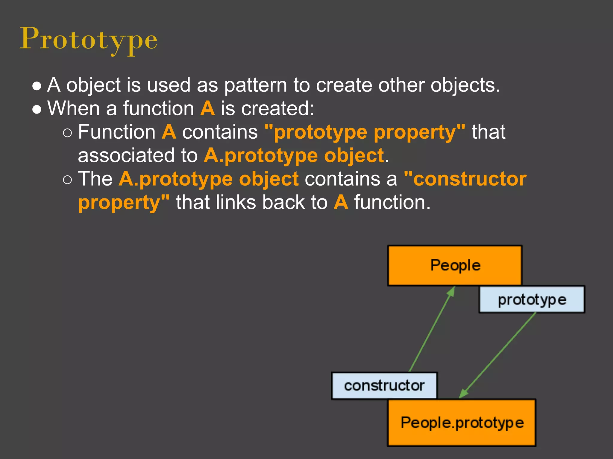 Prototype
● A object is used as pattern to create other objects.
● When a function A is created:
   ○ Function A contains "prototype property" that
     associated to A.prototype object.
   ○ The A.prototype object contains a "constructor
     property" that links back to A function.
 