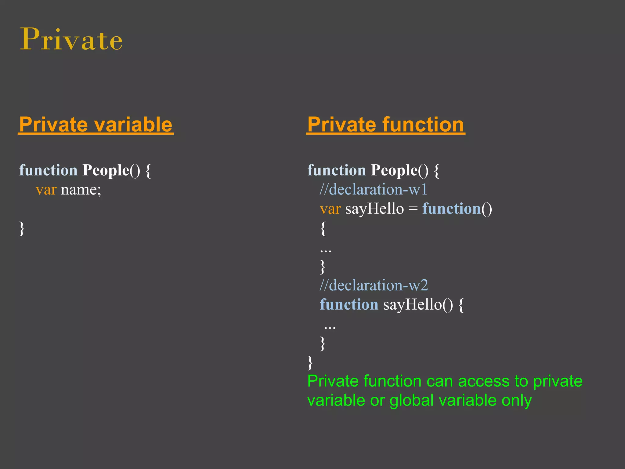 Private

Private variable      Private function

function People() {   function People() {
  var name;             //declaration-w1
                        var sayHello = function()
}                       {
                        ...
                        }
                        //declaration-w2
                        function sayHello() {
                         ...
                        }
                      }
                      Private function can access to private
                      variable or global variable only
 