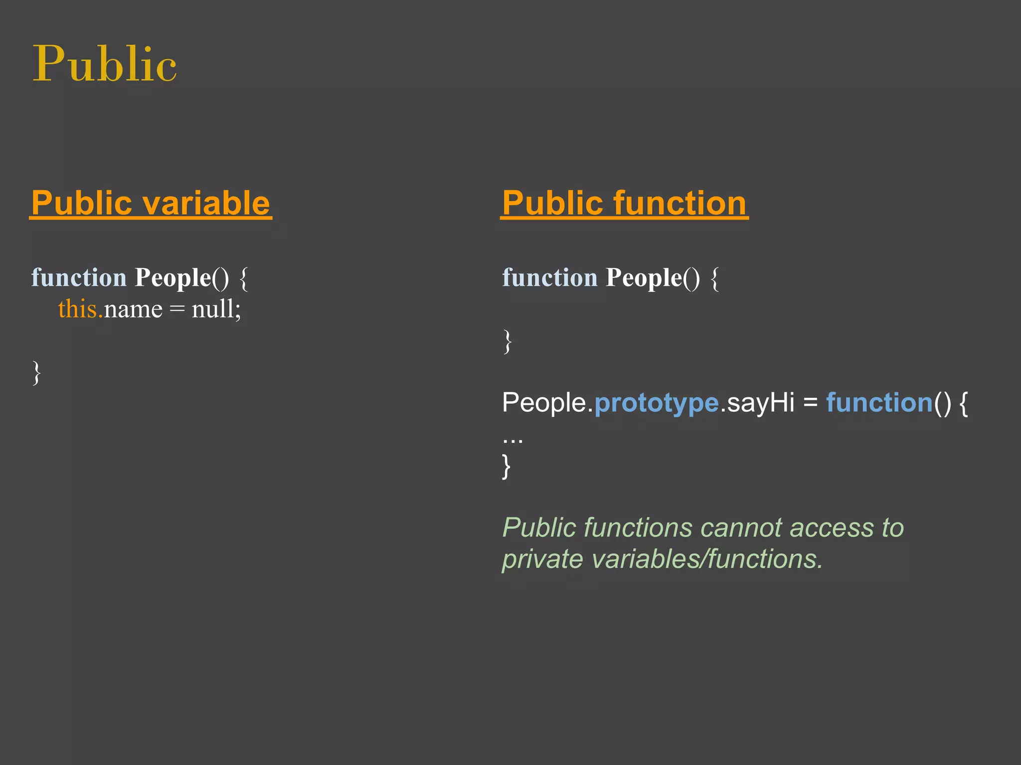 Public

Public variable       Public function

function People() {   function People() {
  this.name = null;
                      }
}
                      People.prototype.sayHi = function() {
                      ...
                      }

                      Public functions cannot access to
                      private variables/functions.
 