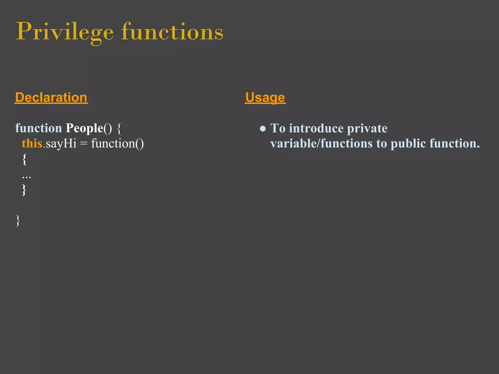 Privilege functions

Declaration                Usage

function People() {         ● To introduce private
 this.sayHi = function()      variable/functions to public function.
 {
 ...
 }

}
 