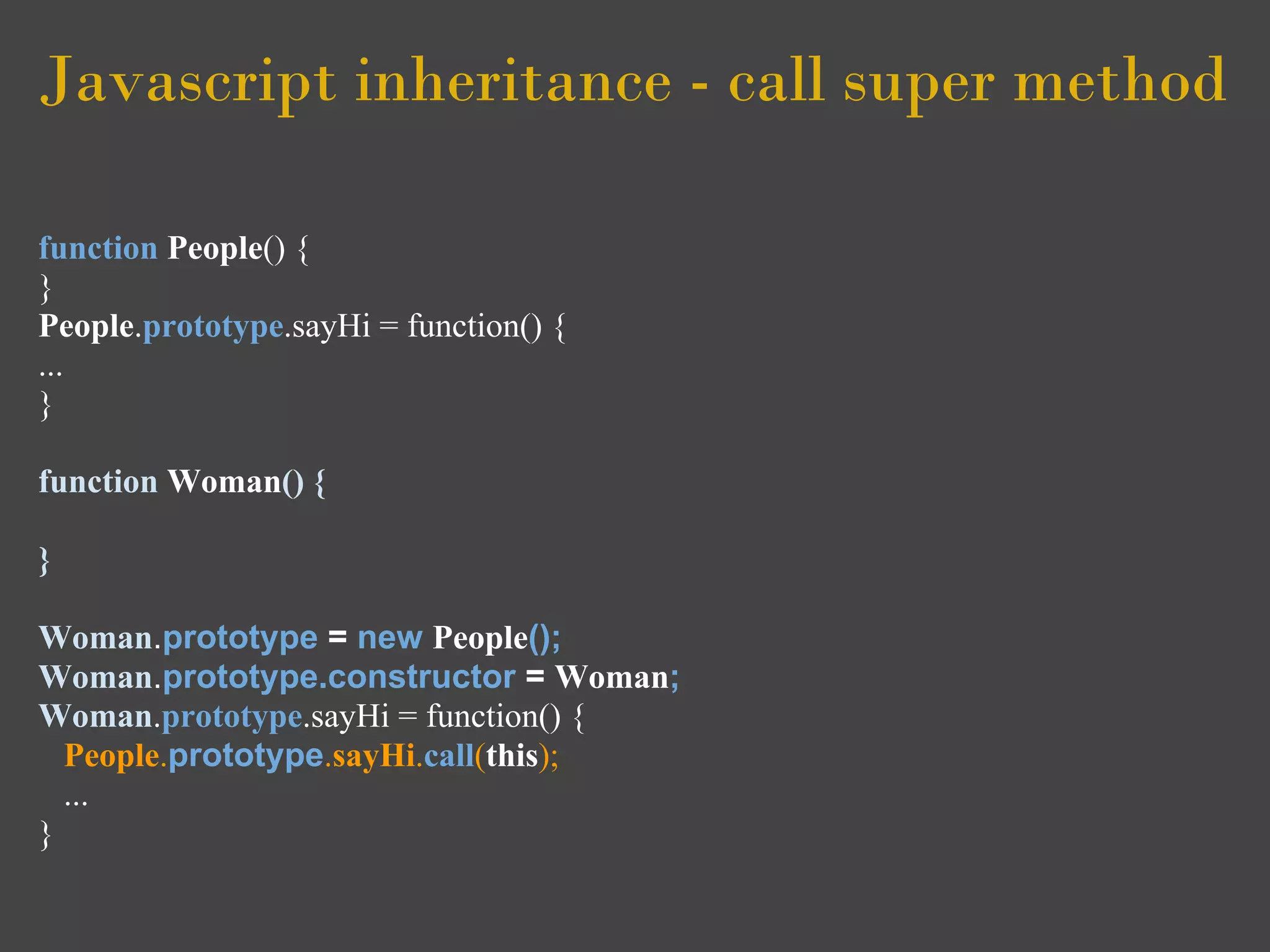Javascript inheritance - call super method

function People() {
}
People.prototype.sayHi = function() {
...
}

function Woman() {

}

Woman.prototype = new People();
Woman.prototype.constructor = Woman;
Woman.prototype.sayHi = function() {
  People.prototype.sayHi.call(this);
  ...
}
 