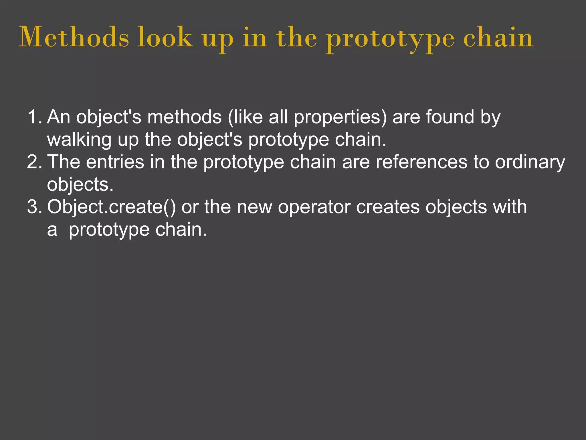 Methods look up in the prototype chain

1. An object's methods (like all properties) are found by
   walking up the object's prototype chain.
2. The entries in the prototype chain are references to ordinary
   objects.
3. Object.create() or the new operator creates objects with
   a prototype chain.
 