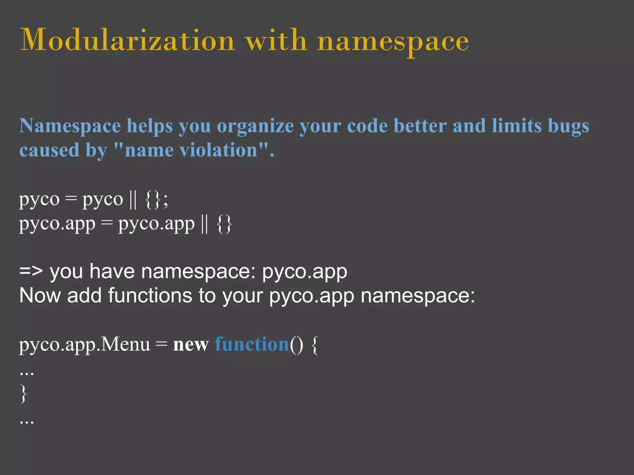 Modularization with namespace

Namespace helps you organize your code better and limits bugs
caused by "name violation".

pyco = pyco || {};
pyco.app = pyco.app || {}

=> you have namespace: pyco.app
Now add functions to your pyco.app namespace:

pyco.app.Menu = new function() {
...
}
...
 