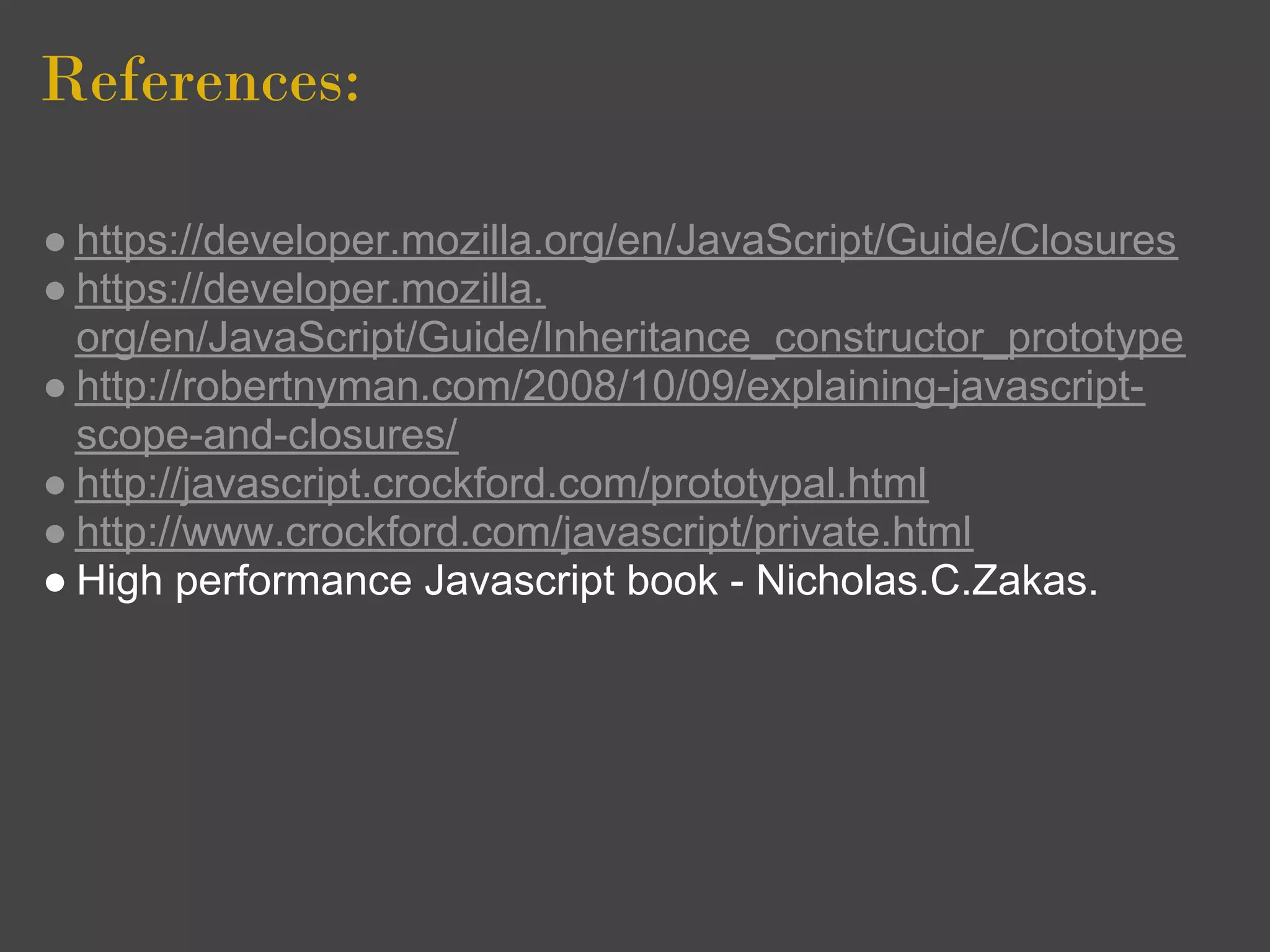 References:

● https://developer.mozilla.org/en/JavaScript/Guide/Closures
● https://developer.mozilla.
  org/en/JavaScript/Guide/Inheritance_constructor_prototype
● http://robertnyman.com/2008/10/09/explaining-javascript-
  scope-and-closures/
● http://javascript.crockford.com/prototypal.html
● http://www.crockford.com/javascript/private.html
● High performance Javascript book - Nicholas.C.Zakas.
 