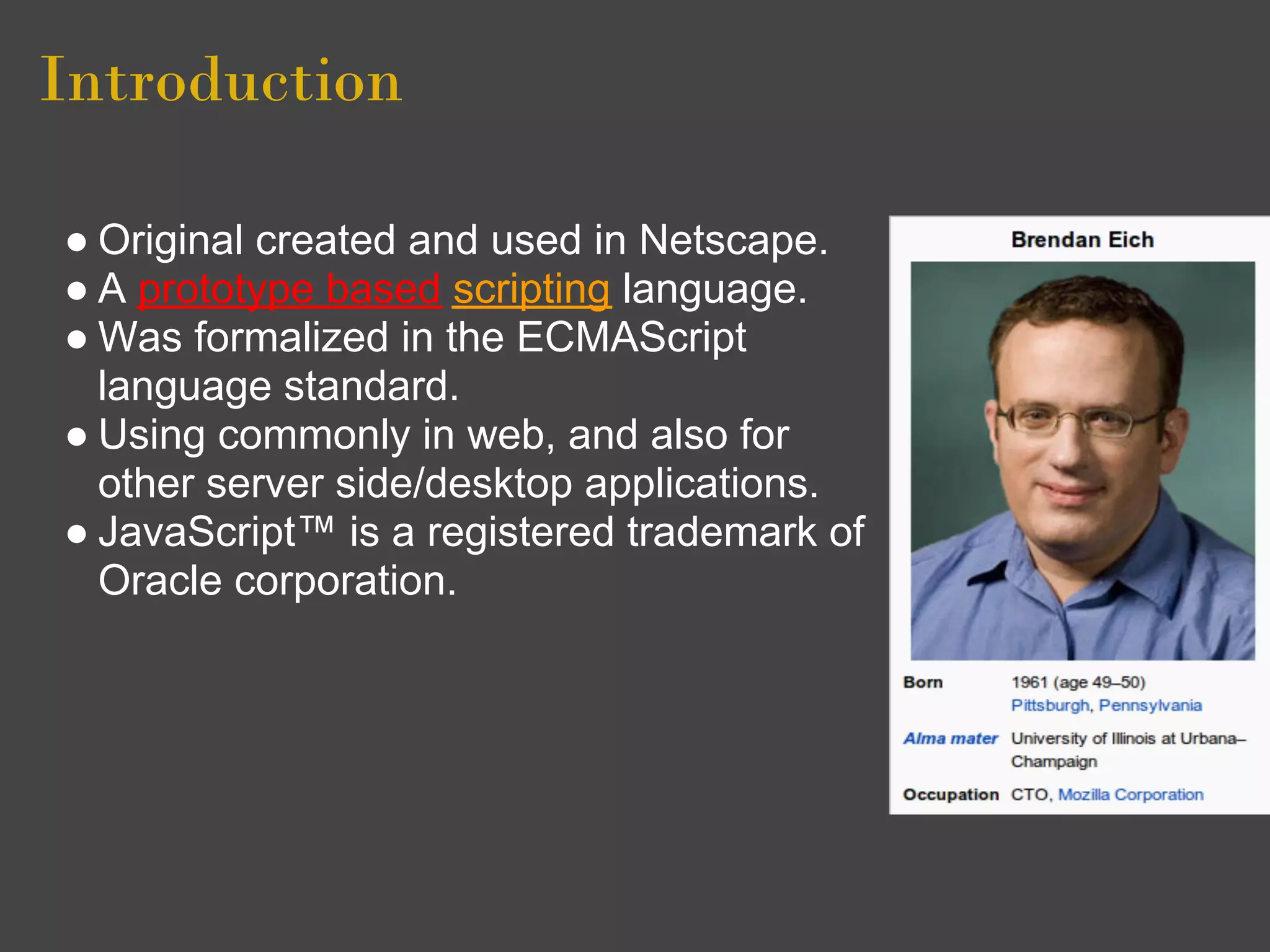 Introduction

● Original created and used in Netscape.
● A prototype based scripting language.
● Was formalized in the ECMAScript
  language standard.
● Using commonly in web, and also for
  other server side/desktop applications.
● JavaScript™ is a registered trademark of
  Oracle corporation.
 