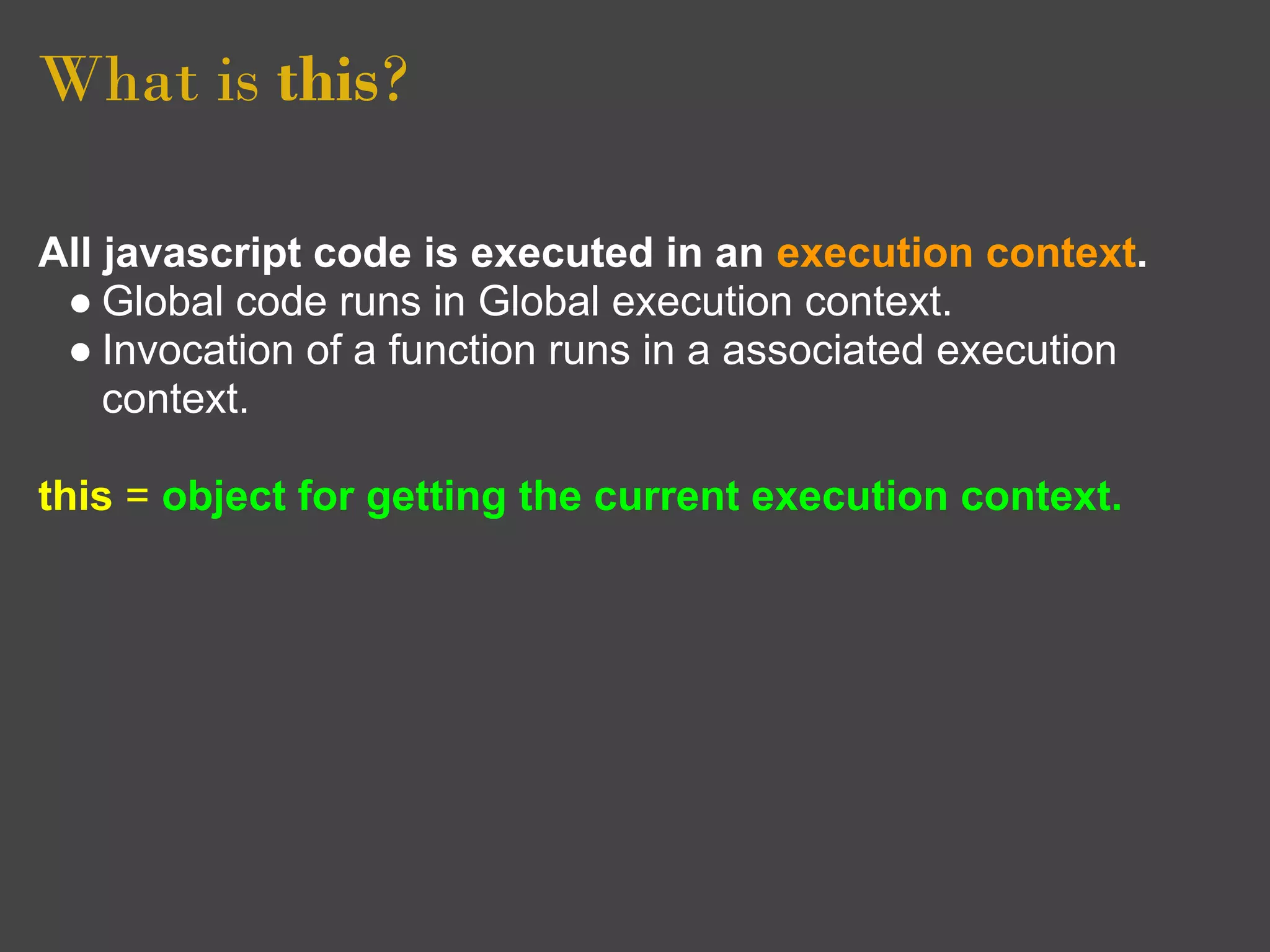 What is this?

All javascript code is executed in an execution context.
 ● Global code runs in Global execution context.
 ● Invocation of a function runs in a associated execution
    context.

this = object for getting the current execution context.
 