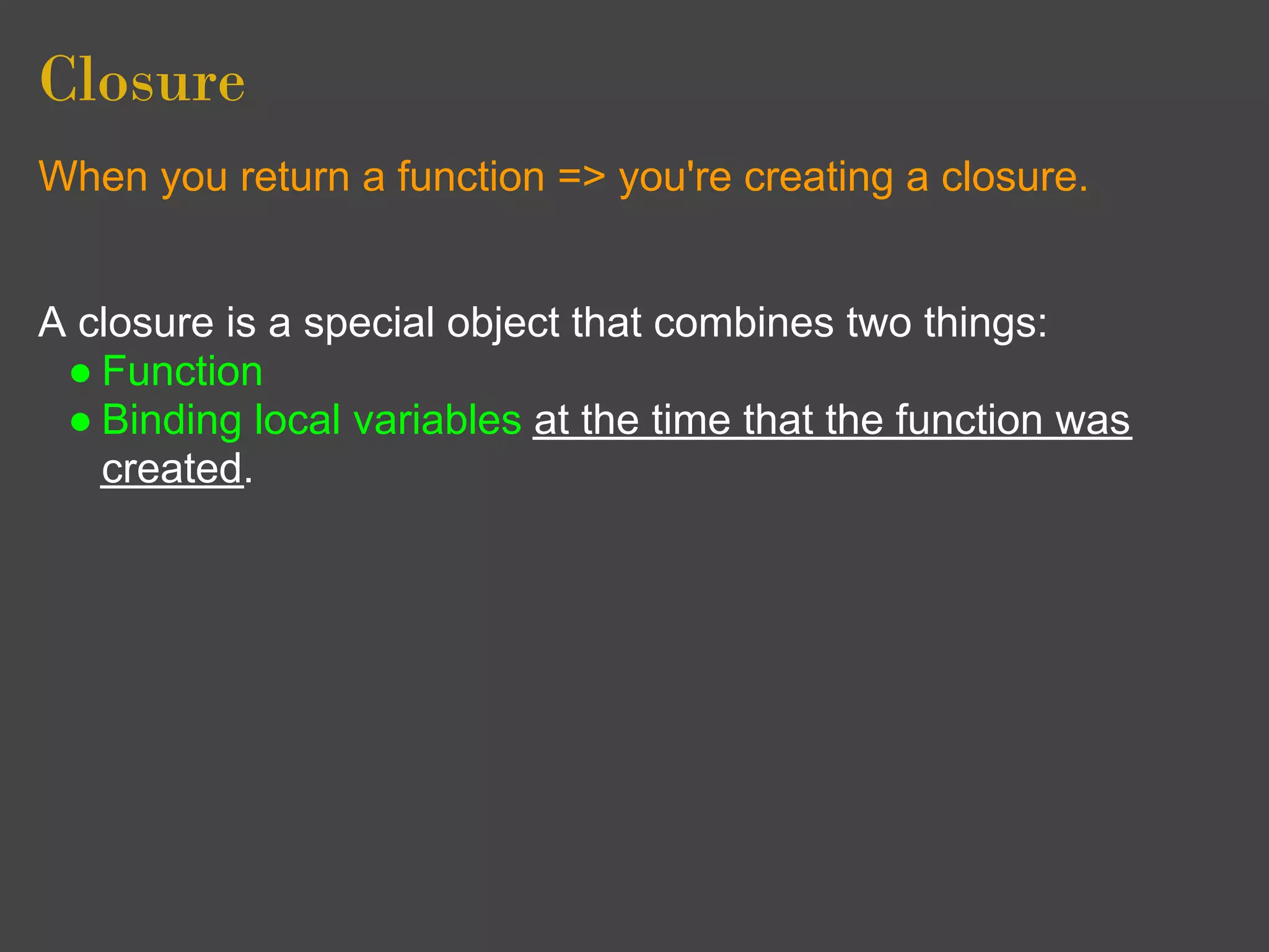 Closure
When you return a function => you're creating a closure.


A closure is a special object that combines two things:
 ● Function
 ● Binding local variables at the time that the function was
   created.
 