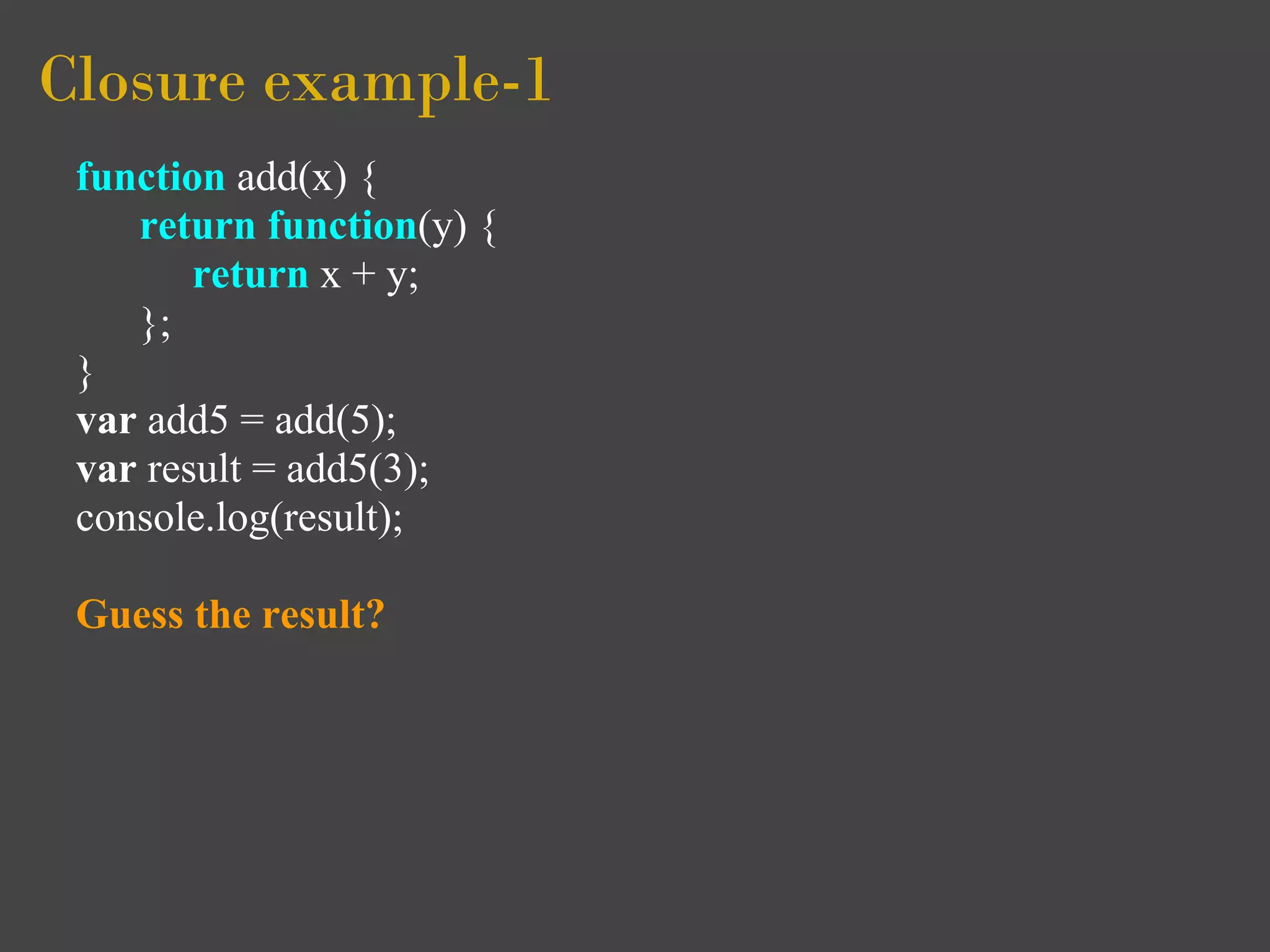 Closure example-1
 function add(x) {
    return function(y) {
        return x + y;
    };
 }
 var add5 = add(5);
 var result = add5(3);
 console.log(result);

 Guess the result?
 